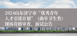 2024山东济宁市“优秀青年人才引进计划”（曲阜卫生类）现场资格审查、面试公告