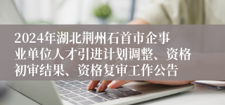 2024年湖北荆州石首市企事业单位人才引进计划调整、资格初审结果、资格复审工作公告