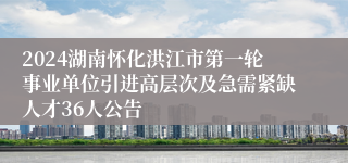 2024湖南怀化洪江市第一轮事业单位引进高层次及急需紧缺人才36人公告