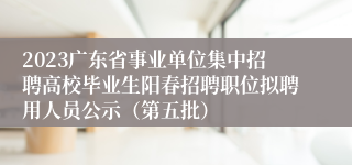 2023广东省事业单位集中招聘高校毕业生阳春招聘职位拟聘用人员公示（第五批）
