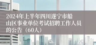2024年上半年四川遂宁市船山区事业单位考试招聘工作人员的公告（60人）