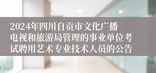 2024年四川自贡市文化广播电视和旅游局管理的事业单位考试聘用艺术专业技术人员的公告