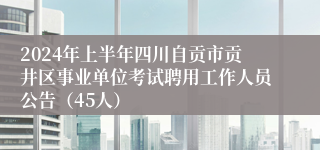 2024年上半年四川自贡市贡井区事业单位考试聘用工作人员公告（45人）