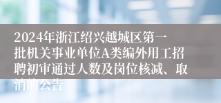 2024年浙江绍兴越城区第一批机关事业单位A类编外用工招聘初审通过人数及岗位核减、取消的公告