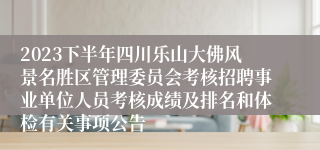 2023下半年四川乐山大佛风景名胜区管理委员会考核招聘事业单位人员考核成绩及排名和体检有关事项公告