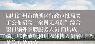 四川泸州市纳溪区行政审批局关于公布招聘“全科无差别”综合窗口编外临聘服务人员 面试成绩、综合成绩和进入体检人员名单等有关事宜