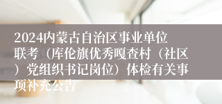 2024内蒙古自治区事业单位联考（库伦旗优秀嘎查村（社区）党组织书记岗位）体检有关事项补充公告