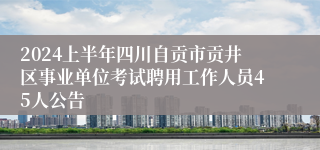 2024上半年四川自贡市贡井区事业单位考试聘用工作人员45人公告