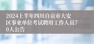 2024上半年四川自贡市大安区事业单位考试聘用工作人员70人公告