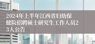 2024年上半年江西省妇幼保健院招聘硕士研究生工作人员23人公告