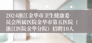 2024浙江金华市卫生健康委员会所属医院金华市第五医院（浙江医院金华分院）招聘10人公告（第一批）