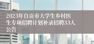 2023年自贡市大学生乡村医生专项招聘计划补录招聘33人公告