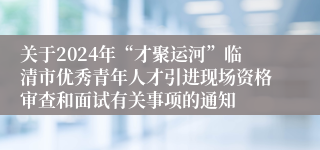 关于2024年“才聚运河”临清市优秀青年人才引进现场资格审查和面试有关事项的通知 