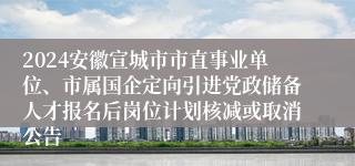 2024安徽宣城市市直事业单位、市属国企定向引进党政储备人才报名后岗位计划核减或取消公告