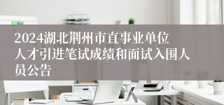 2024湖北荆州市直事业单位人才引进笔试成绩和面试入围人员公告