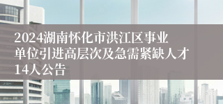 2024湖南怀化市洪江区事业单位引进高层次及急需紧缺人才14人公告