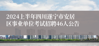 2024上半年四川遂宁市安居区事业单位考试招聘46人公告