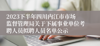 2023下半年四川内江市市场监督管理局关于下属事业单位考聘人员拟聘人员名单公示