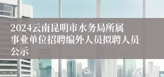 2024云南昆明市水务局所属事业单位招聘编外人员拟聘人员公示