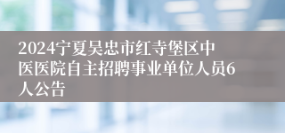 2024宁夏吴忠市红寺堡区中医医院自主招聘事业单位人员6人公告