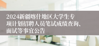 2024新疆喀什地区大学生专项计划招聘人员笔试成绩查询、面试等事宜公告