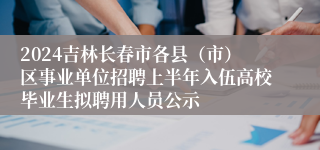 2024吉林长春市各县（市）区事业单位招聘上半年入伍高校毕业生拟聘用人员公示