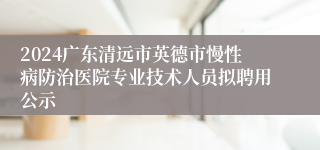 2024广东清远市英德市慢性病防治医院专业技术人员拟聘用公示