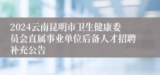 2024云南昆明市卫生健康委员会直属事业单位后备人才招聘补充公告