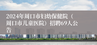 2024年周口市妇幼保健院（周口市儿童医院）招聘69人公告