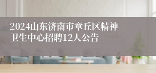 2024山东济南市章丘区精神卫生中心招聘12人公告