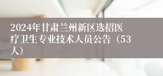 2024年甘肃兰州新区选招医疗卫生专业技术人员公告（53人）