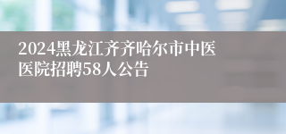 2024黑龙江齐齐哈尔市中医医院招聘58人公告