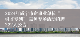 2024年咸宁市企事业单位“引才专列” 嘉鱼专场活动招聘222人公告
