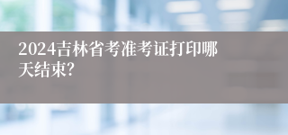 2024吉林省考准考证打印哪天结束？