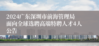 2024广东深圳市前海管理局面向全球选聘高端特聘人才4人公告