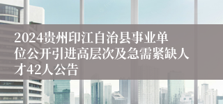 2024贵州印江自治县事业单位公开引进高层次及急需紧缺人才42人公告