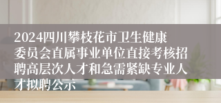 2024四川攀枝花市卫生健康委员会直属事业单位直接考核招聘高层次人才和急需紧缺专业人才拟聘公示