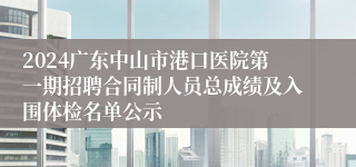 2024广东中山市港口医院第一期招聘合同制人员总成绩及入围体检名单公示