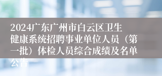 2024广东广州市白云区卫生健康系统招聘事业单位人员（第一批）体检人员综合成绩及名单公告