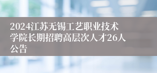 2024江苏无锡工艺职业技术学院长期招聘高层次人才26人公告