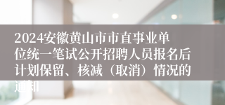 2024安徽黄山市市直事业单位统一笔试公开招聘人员报名后计划保留、核减（取消）情况的通知