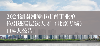 2024湖南湘潭市市直事业单位引进高层次人才（北京专场）104人公告
