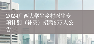 2024广西大学生乡村医生专项计划（补录）招聘677人公告