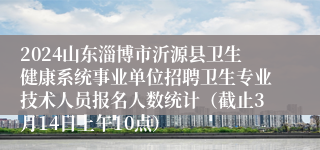 2024山东淄博市沂源县卫生健康系统事业单位招聘卫生专业技术人员报名人数统计（截止3月14日上午10点）