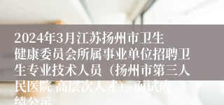 2024年3月江苏扬州市卫生健康委员会所属事业单位招聘卫生专业技术人员（扬州市第三人民医院 高层次人才） 面试成绩公示