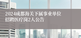 2024成都海关下属事业单位招聘医疗岗2人公告