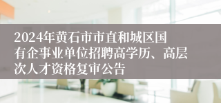 2024年黄石市市直和城区国有企事业单位招聘高学历、高层次人才资格复审公告