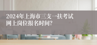 2024年上海市三支一扶考试网上岗位报名时间？