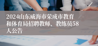 2024山东威海市荣成市教育和体育局招聘教师、教练员58人公告