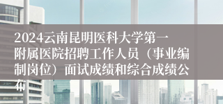 2024云南昆明医科大学第一附属医院招聘工作人员（事业编制岗位）面试成绩和综合成绩公布
